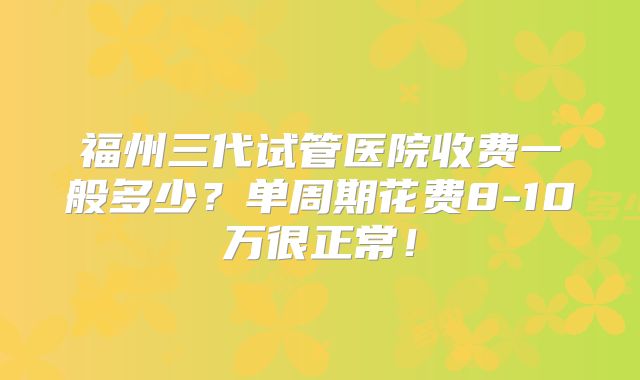 福州三代试管医院收费一般多少？单周期花费8-10万很正常！