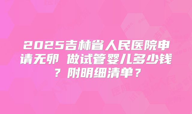 2025吉林省人民医院申请无卵�做试管婴儿多少钱?附明细清单?