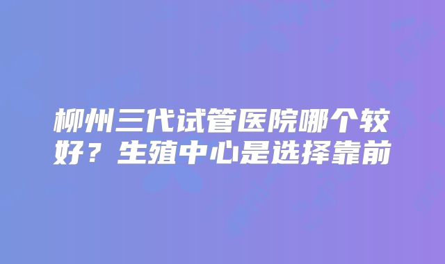 柳州三代试管医院哪个较好？生殖中心是选择靠前