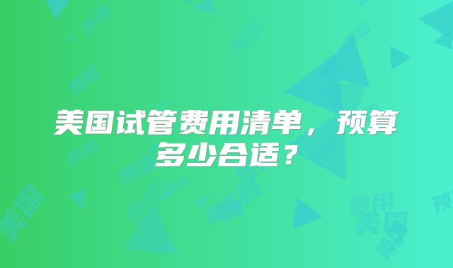 美国试管费用清单，预算多少合适？