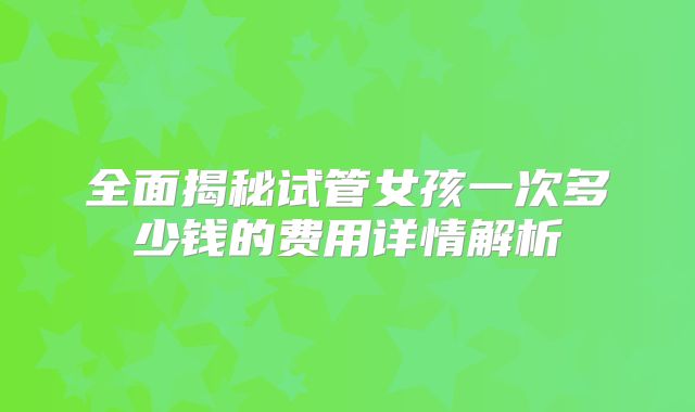 全面揭秘试管女孩一次多少钱的费用详情解析