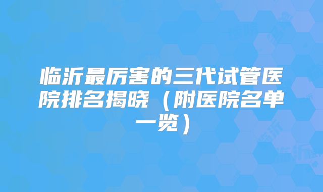 临沂最厉害的三代试管医院排名揭晓（附医院名单一览）