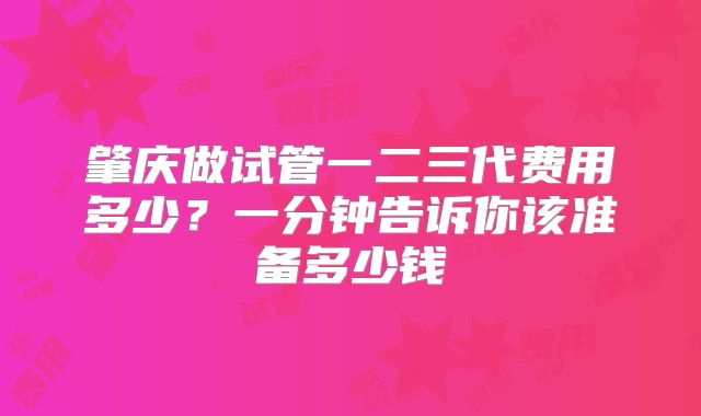 肇庆做试管一二三代费用多少?一分钟告诉你该准备多少钱