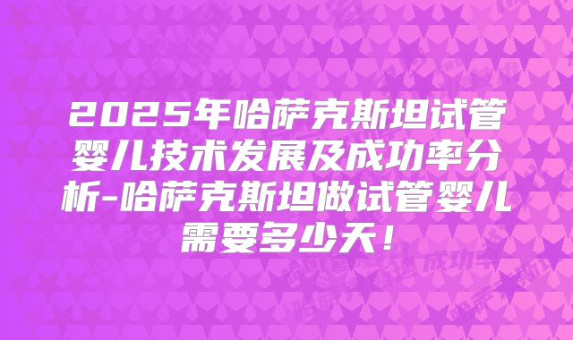 2025年哈萨克斯坦试管婴儿技术发展及成功率分析-哈萨克斯坦做试管婴儿需要多少天！