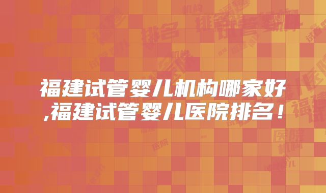 福建试管婴儿机构哪家好,福建试管婴儿医院排名！