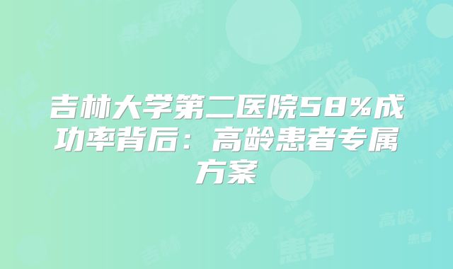 吉林大学第二医院58%成功率背后:高龄患者专属方案