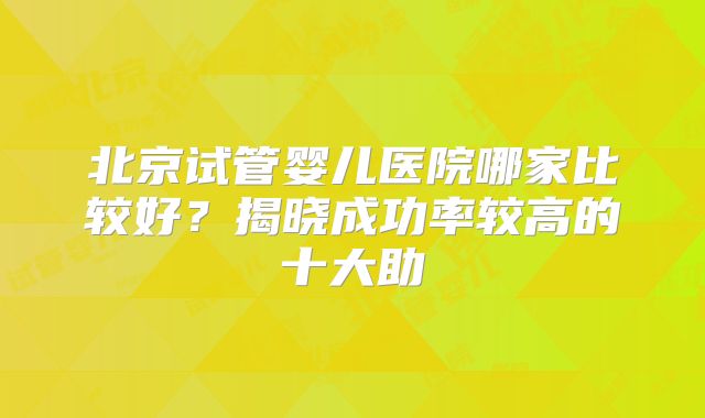 北京试管婴儿医院哪家比较好？揭晓成功率较高的十大助