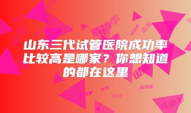 山东三代试管医院成功率比较高是哪家?你想知道的都在这里