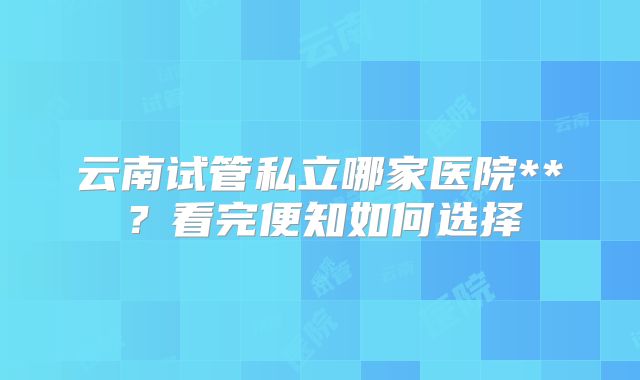 云南试管私立哪家医院**？看完便知如何选择