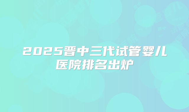 2025晋中三代试管婴儿医院排名出炉