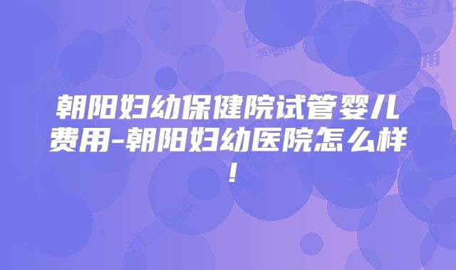 朝阳妇幼保健院试管婴儿费用-朝阳妇幼医院怎么样!