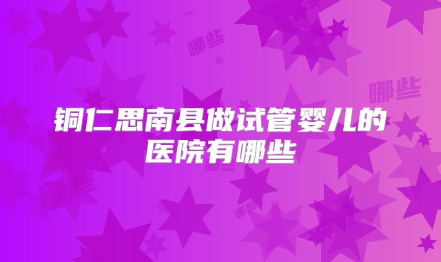铜仁思南县做试管婴儿的医院有哪些