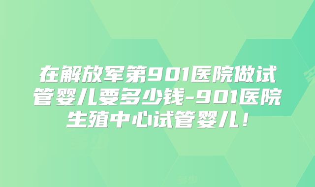 在解放军第901医院做试管婴儿要多少钱-901医院生殖中心试管婴儿！