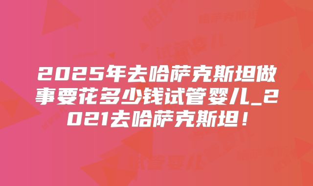 2025年去哈萨克斯坦做事要花多少钱试管婴儿_2021去哈萨克斯坦!