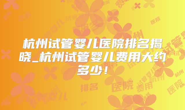 杭州试管婴儿医院排名揭晓_杭州试管婴儿费用大约多少!