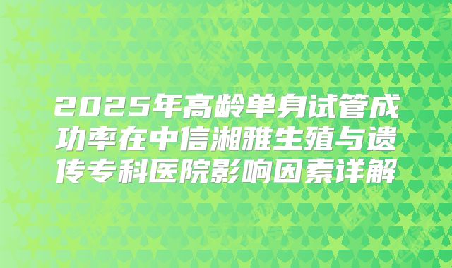 2025年高龄单身试管成功率在中信湘雅生殖与遗传专科医院影响因素详解