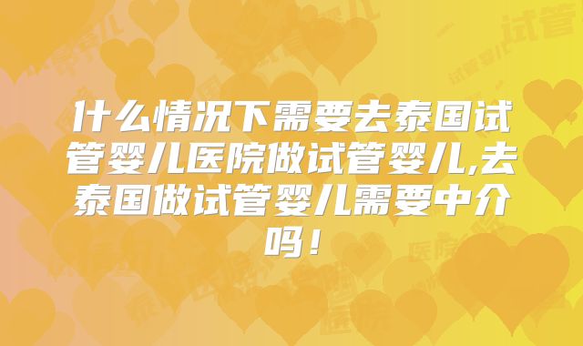 什么情况下需要去泰国试管婴儿医院做试管婴儿,去泰国做试管婴儿需要中介吗!