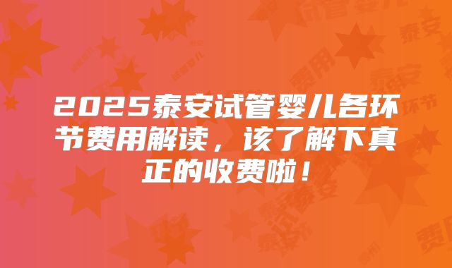 2025泰安试管婴儿各环节费用解读，该了解下真正的收费啦！