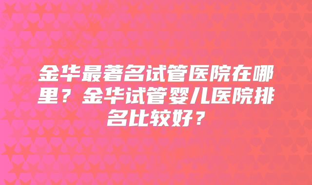 金华最著名试管医院在哪里？金华试管婴儿医院排名比较好？