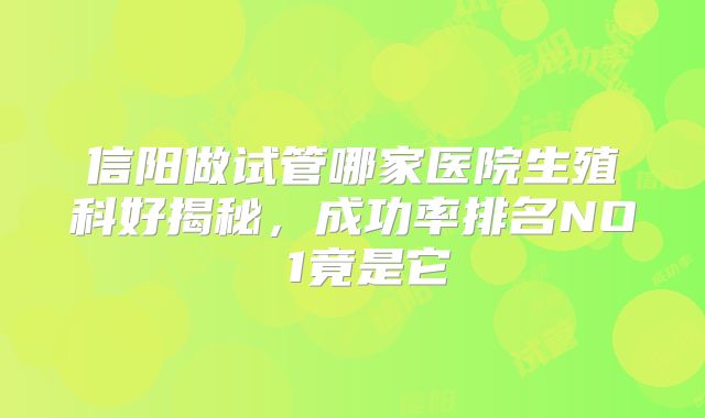 信阳做试管哪家医院生殖科好揭秘，成功率排名NO 1竟是它