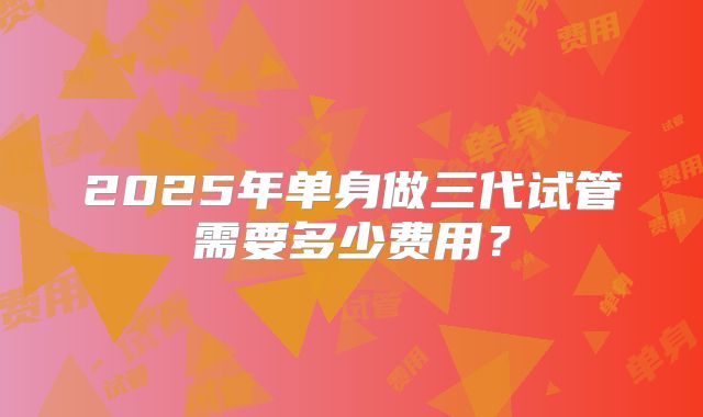 2025年单身做三代试管需要多少费用?