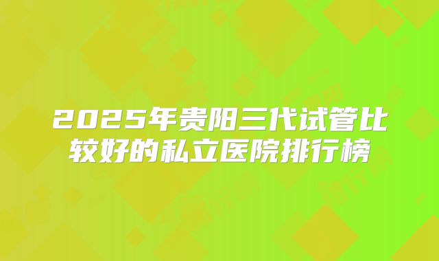 2025年贵阳三代试管比较好的私立医院排行榜