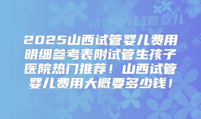 2025山西试管婴儿费用明细参考表附试管生孩子医院热门推荐！山西试管婴儿费用大概要多少钱！