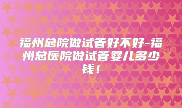 福州总院做试管好不好-福州总医院做试管婴儿多少钱！
