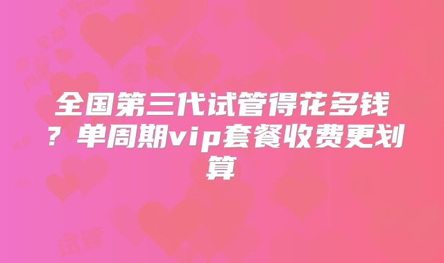 全国第三代试管得花多钱？单周期vip套餐收费更划算