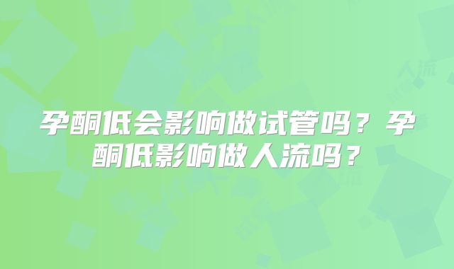 孕酮低会影响做试管吗？孕酮低影响做人流吗？