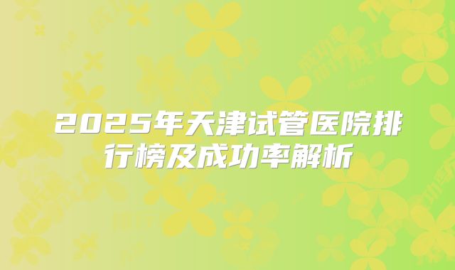 2025年天津试管医院排行榜及成功率解析