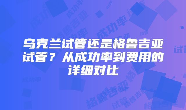 乌克兰试管还是格鲁吉亚试管?从成功率到费用的详细对比