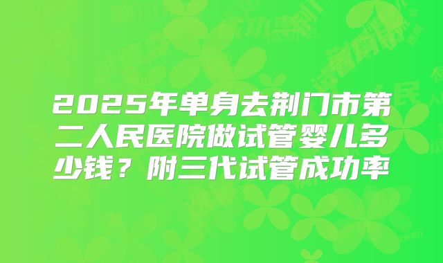 2025年单身去荆门市第二人民医院做试管婴儿多少钱?附三代试管成功率