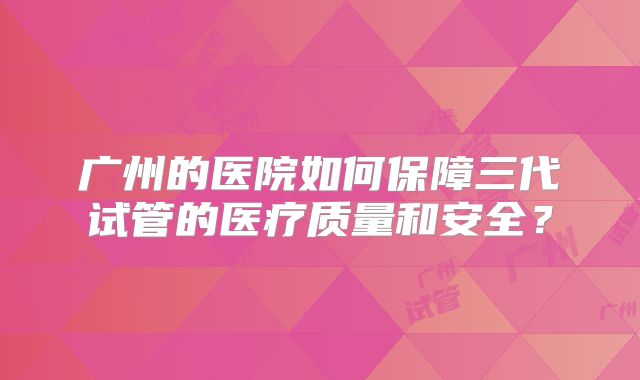 广州的医院如何保障三代试管的医疗质量和安全？