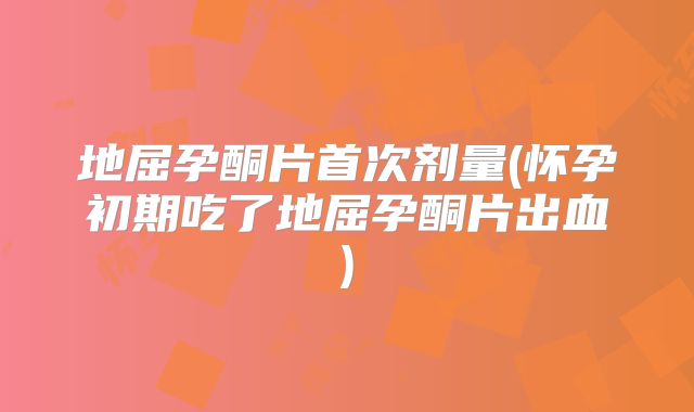 地屈孕酮片首次剂量(怀孕初期吃了地屈孕酮片出血)