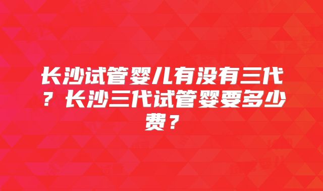 长沙试管婴儿有没有三代？长沙三代试管婴要多少费？