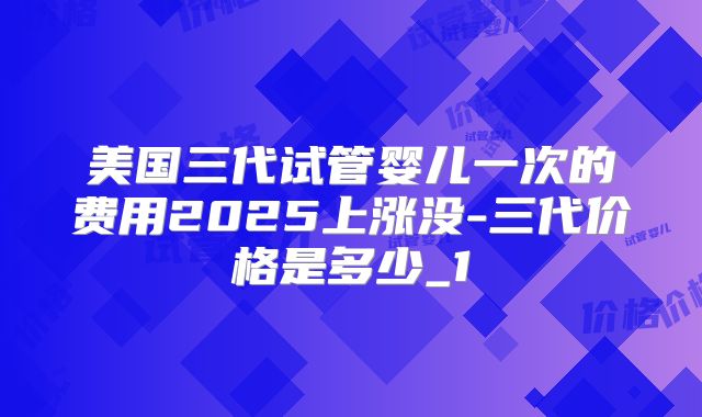 美国三代试管婴儿一次的费用2025上涨没-三代价格是多少_1