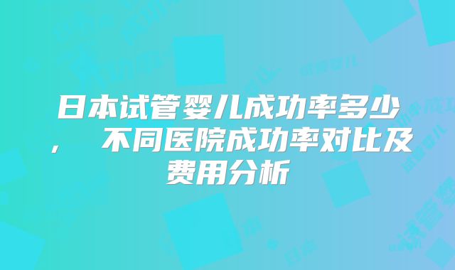 日本试管婴儿成功率多少， 不同医院成功率对比及费用分析