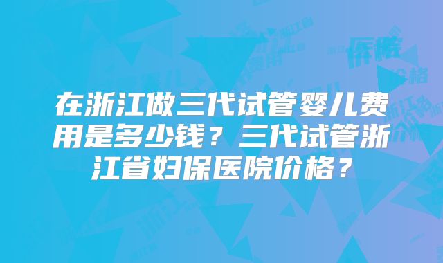 在浙江做三代试管婴儿费用是多少钱?三代试管浙江省妇保医院价格?