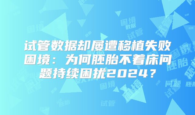 试管数据却屡遭移植失败困境：为何胚胎不着床问题持续困扰2024？