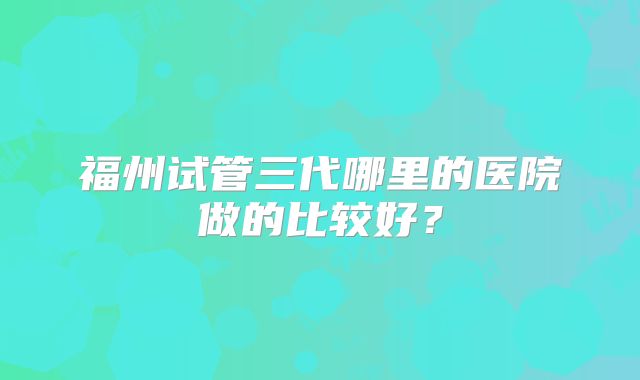 福州试管三代哪里的医院做的比较好？