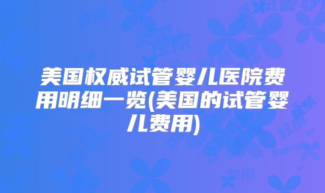 美国权威试管婴儿医院费用明细一览(美国的试管婴儿费用)