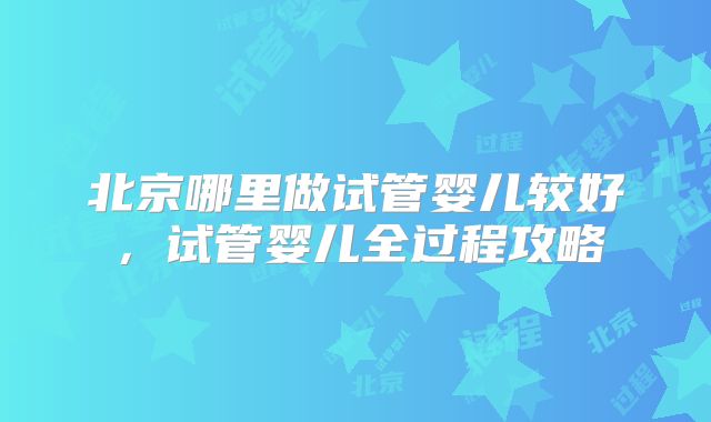 北京哪里做试管婴儿较好，试管婴儿全过程攻略