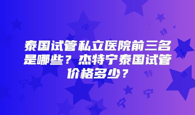 泰国试管私立医院前三名是哪些？杰特宁泰国试管价格多少？