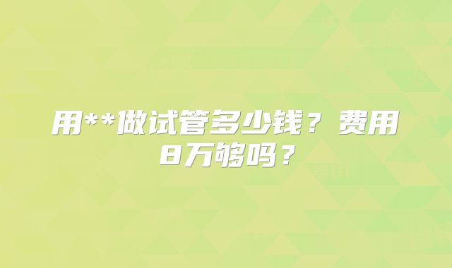 用**做试管多少钱?费用8万够吗?