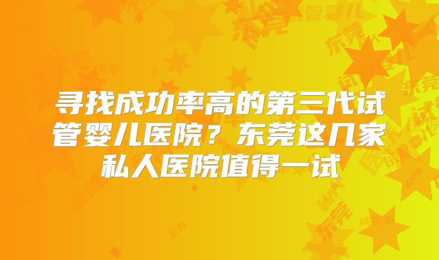 寻找成功率高的第三代试管婴儿医院？东莞这几家私人医院值得一试