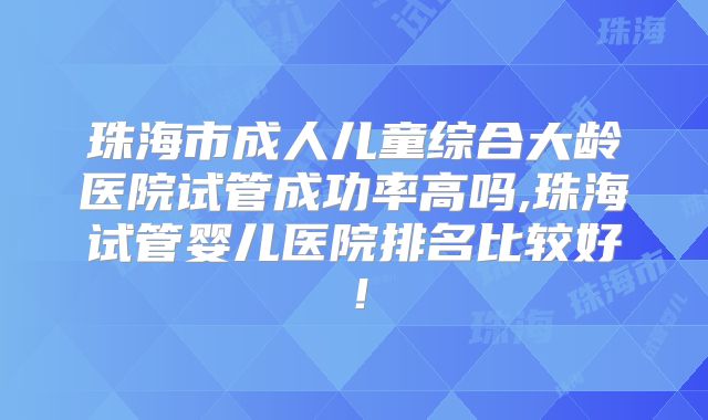 珠海市成人儿童综合大龄医院试管成功率高吗,珠海试管婴儿医院排名比较好！