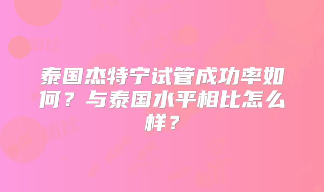 泰国杰特宁试管成功率如何?与泰国水平相比怎么样?