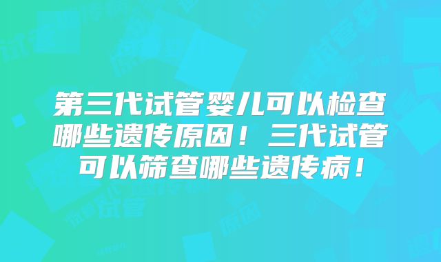 第三代试管婴儿可以检查哪些遗传原因!三代试管可以筛查哪些遗传病!