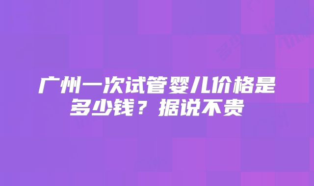 广州一次试管婴儿价格是多少钱？据说不贵